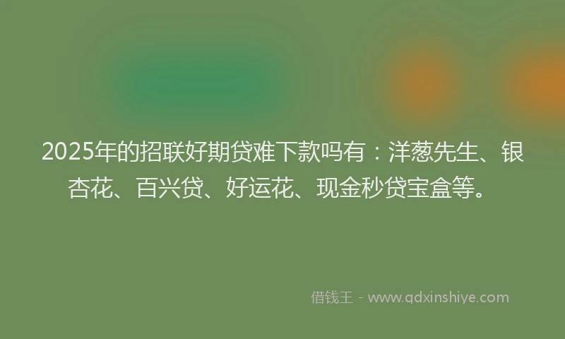 2025年的招联好期贷难下款吗有：洋葱先生、银杏花、百兴贷、好运花、现金秒贷宝盒等。
