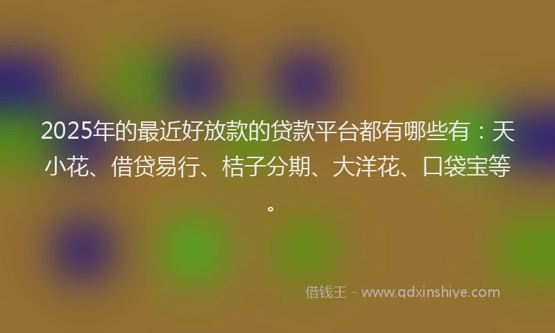 2025年的最近好放款的贷款平台都有哪些有：天小花、借贷易行、桔子分期、大洋花、口袋宝等。
