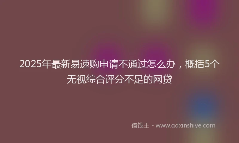 2025年最新易速购申请不通过怎么办，概括5个无视综合评分不足的网贷