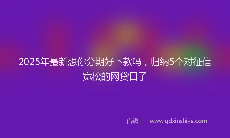 2025年最新想你分期好下款吗，归纳5个对征信宽松的网贷口子