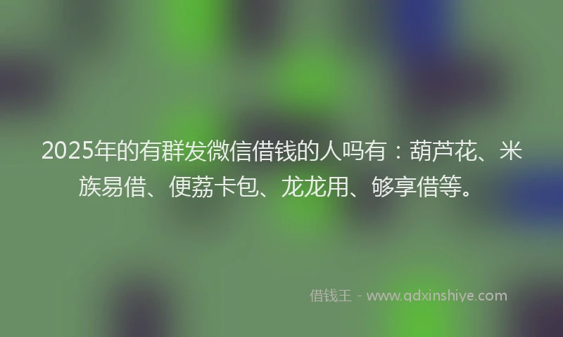 2025年的有群发微信借钱的人吗有：葫芦花、米族易借、便荔卡包、龙龙用、够享借等。