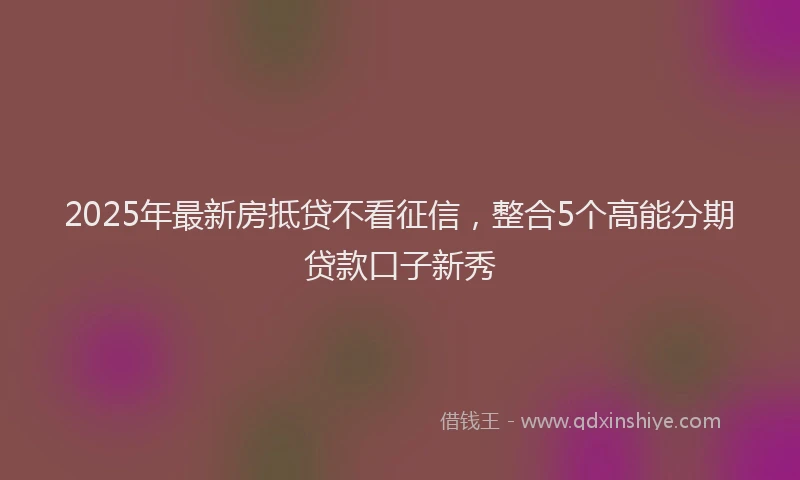 2025年最新房抵贷不看征信，整合5个高能分期贷款口子新秀