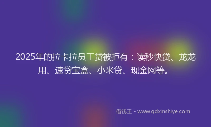2025年的拉卡拉员工贷被拒有：读秒快贷、龙龙用、速贷宝盒、小米贷、现金网等。