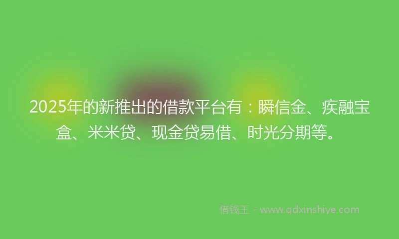 2025年的新推出的借款平台有：瞬信金、疾融宝盒、米米贷、现金贷易借、时光分期等。