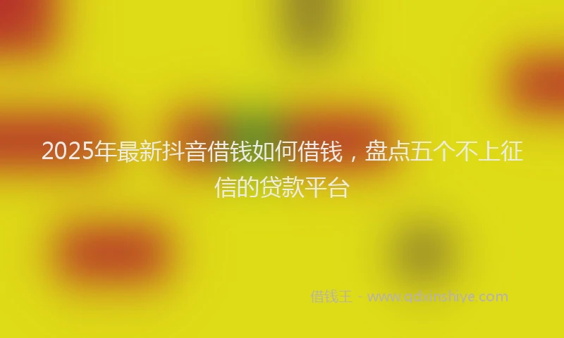 2025年最新抖音借钱如何借钱，盘点五个不上征信的贷款平台