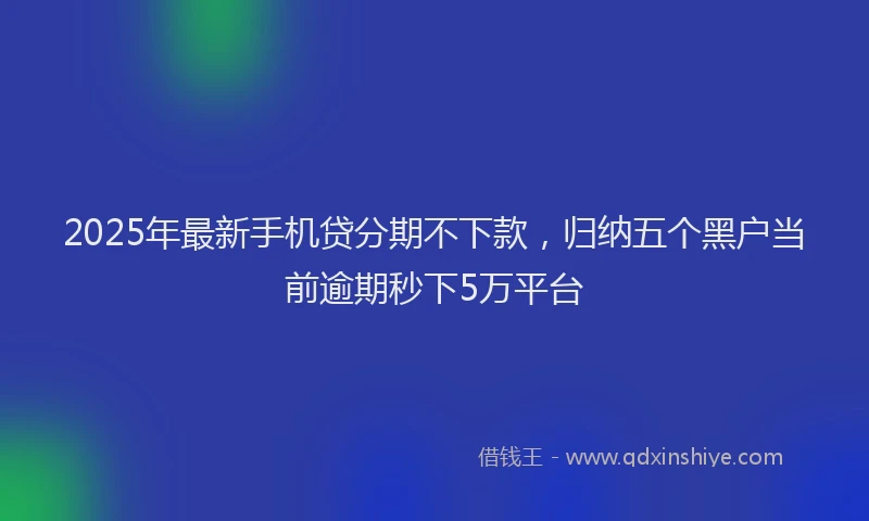2025年最新手机贷分期不下款，归纳五个黑户当前逾期秒下5万平台