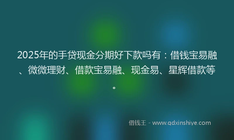2025年的手贷现金分期好下款吗有：借钱宝易融、微微理财、借款宝易融、现金易、星辉借款等。