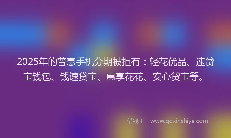 2025年的普惠手机分期被拒有：轻花优品、速贷宝钱包、钱速贷宝、惠享花花、安心贷宝等。