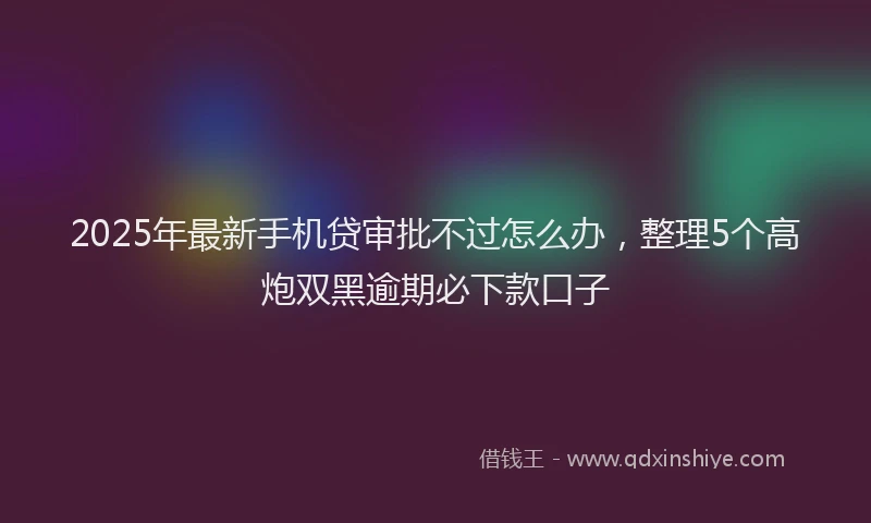 2025年最新手机贷审批不过怎么办，整理5个高炮双黑逾期必下款口子