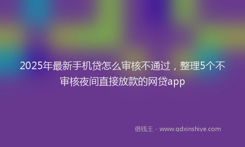 2025年最新手机贷怎么审核不通过，整理5个不审核夜间直接放款的网贷app
