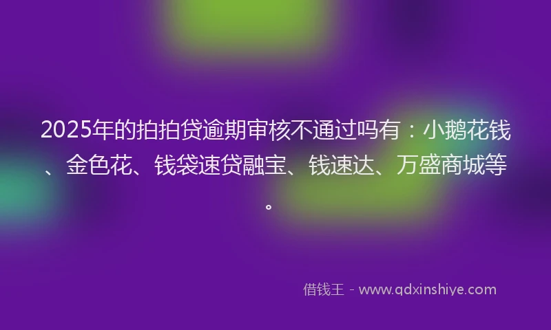 2025年的拍拍贷逾期审核不通过吗有：小鹅花钱、金色花、钱袋速贷融宝、钱速达、万盛商城等。