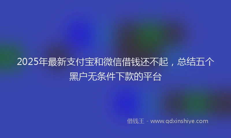 2025年最新支付宝和微信借钱还不起，总结五个黑户无条件下款的平台