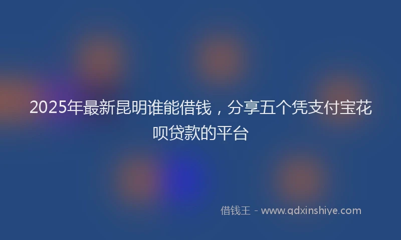 2025年最新昆明谁能借钱，分享五个凭支付宝花呗贷款的平台