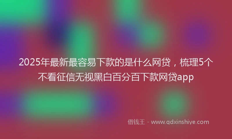 2025年最新最容易下款的是什么网贷，梳理5个不看征信无视黑白百分百下款网贷app