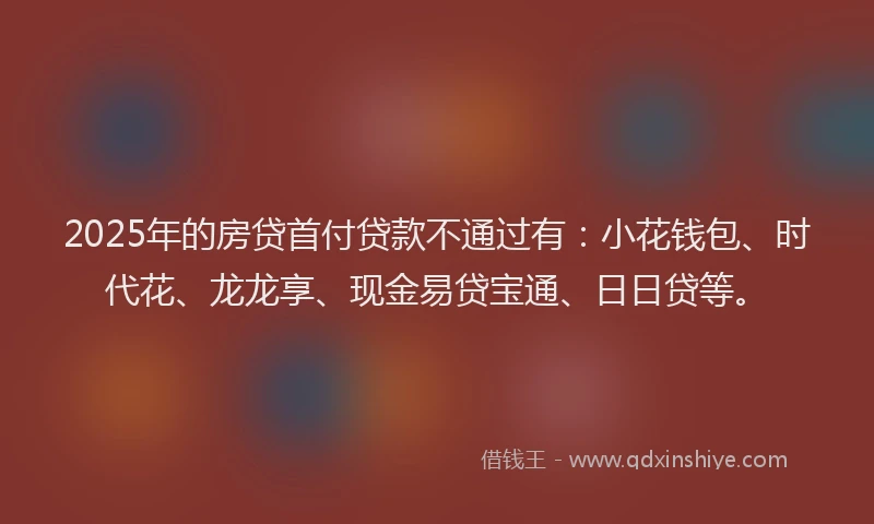 2025年的房贷首付贷款不通过有：小花钱包、时代花、龙龙享、现金易贷宝通、日日贷等。