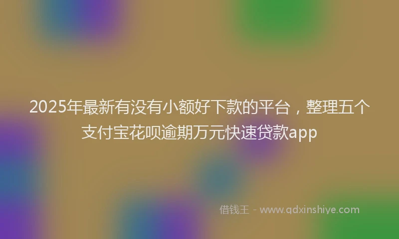 2025年最新有没有小额好下款的平台，整理五个支付宝花呗逾期万元快速贷款app
