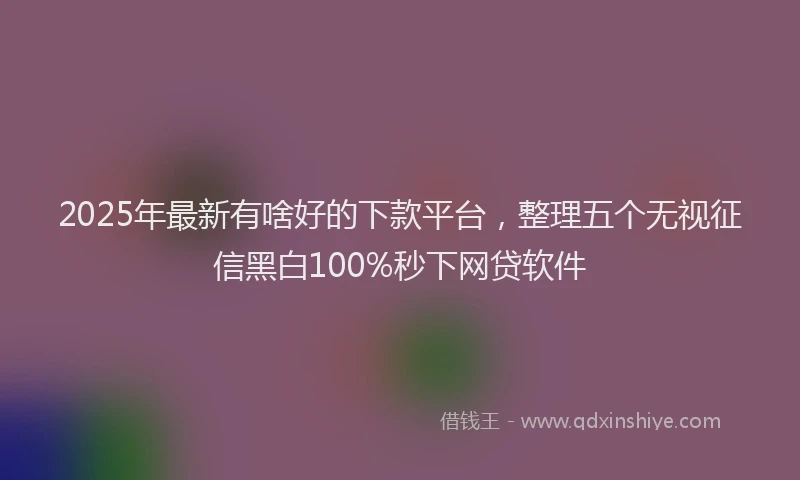 2025年最新有啥好的下款平台，整理五个无视征信黑白100%秒下网贷软件