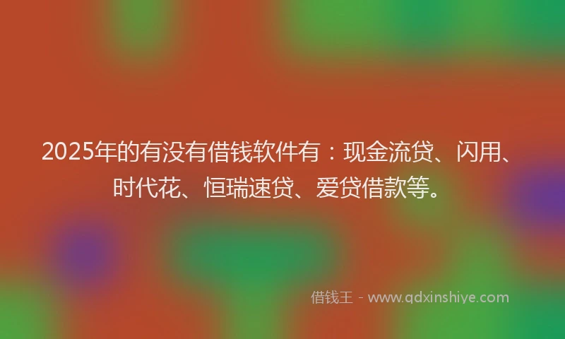 2025年的有没有借钱软件有：现金流贷、闪用、时代花、恒瑞速贷、爱贷借款等。