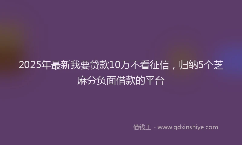 2025年最新我要贷款10万不看征信，归纳5个芝麻分负面借款的平台