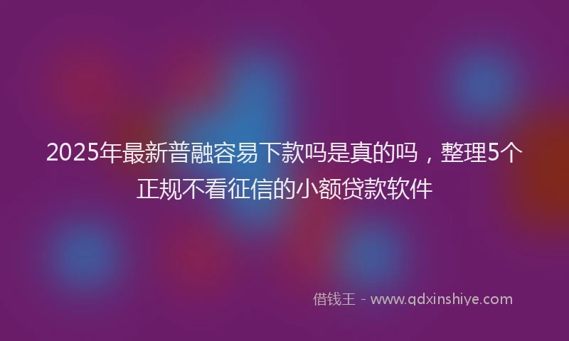 2025年最新普融容易下款吗是真的吗，整理5个正规不看征信的小额贷款软件