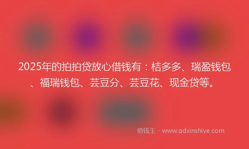 2025年的拍拍贷放心借钱有：桔多多、瑞盈钱包、福瑞钱包、芸豆分、芸豆花、现金贷等。