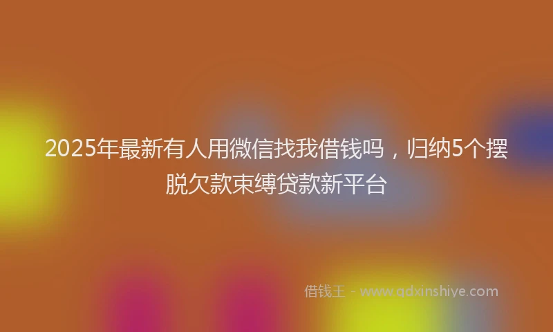 2025年最新有人用微信找我借钱吗，归纳5个摆脱欠款束缚贷款新平台