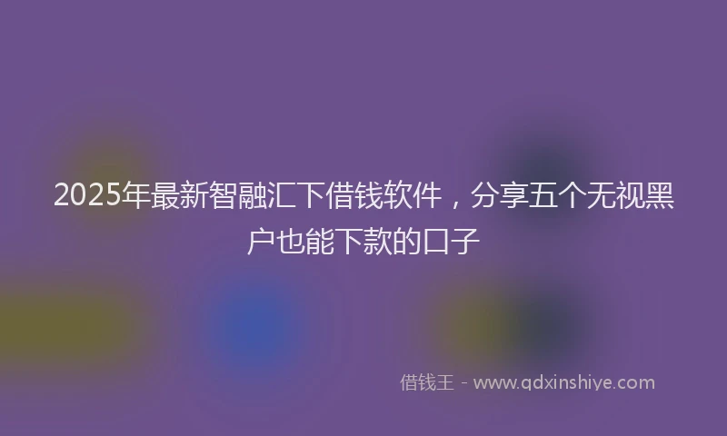 2025年最新智融汇下借钱软件,分享五个无视黑户也能下款的口子