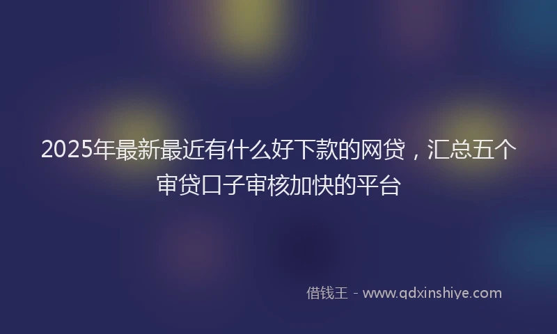 2025年最新最近有什么好下款的网贷，汇总五个审贷口子审核加快的平台