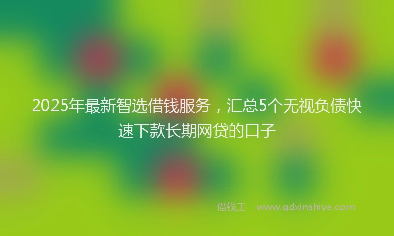 2025年最新智选借钱服务，汇总5个无视负债快速下款长期网贷的口子