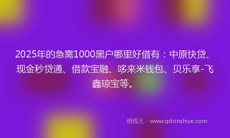 2025年的急需1000黑户哪里好借有：中原快贷、现金秒贷通、借款宝融、哆来米钱包、贝乐享-飞鑫琼宝等。