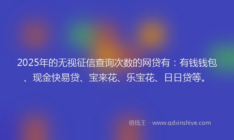 2025年的无视征信查询次数的网贷有：有钱钱包、现金快易贷、宝来花、乐宝花、日日贷等。