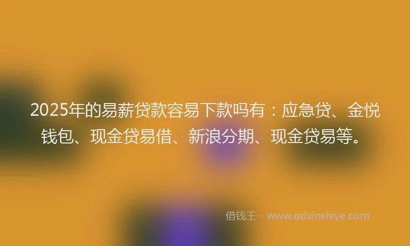2025年的易薪贷款容易下款吗有：应急贷、金悦钱包、现金贷易借、新浪分期、现金贷易等。