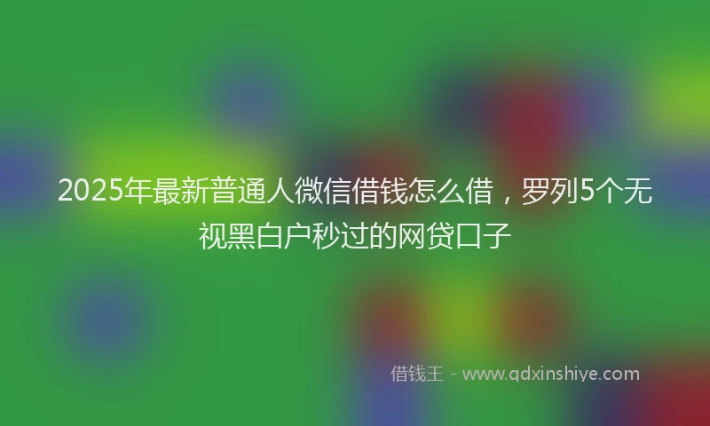 2025年最新普通人微信借钱怎么借，罗列5个无视黑白户秒过的网贷口子