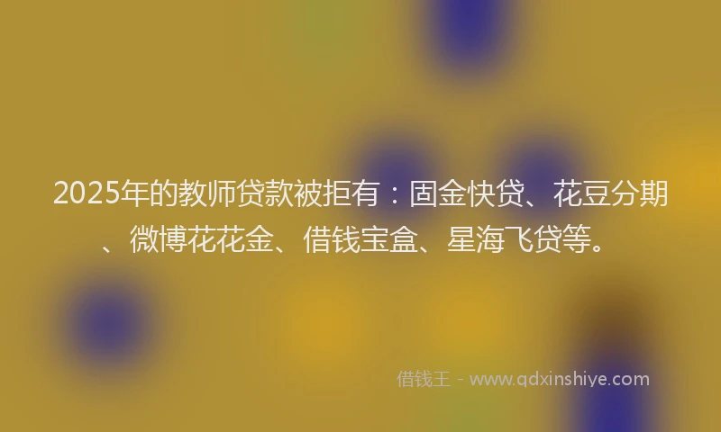 2025年的教师贷款被拒有：固金快贷、花豆分期、微博花花金、借钱宝盒、星海飞贷等。