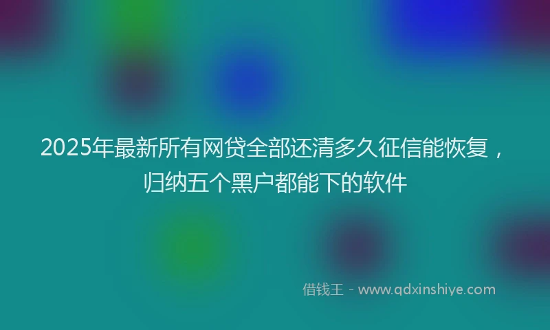 2025年最新所有网贷全部还清多久征信能恢复，归纳五个黑户都能下的软件