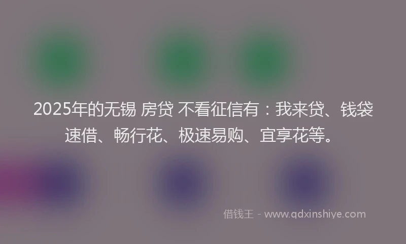 2025年的无锡 房贷 不看征信有：我来贷、钱袋速借、畅行花、极速易购、宜享花等。