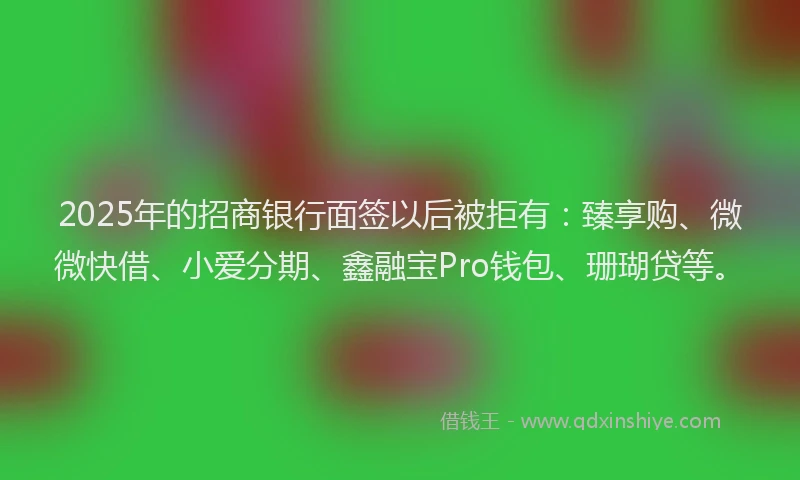 2025年的招商银行面签以后被拒有：臻享购、微微快借、小爱分期、鑫融宝Pro钱包、珊瑚贷等。