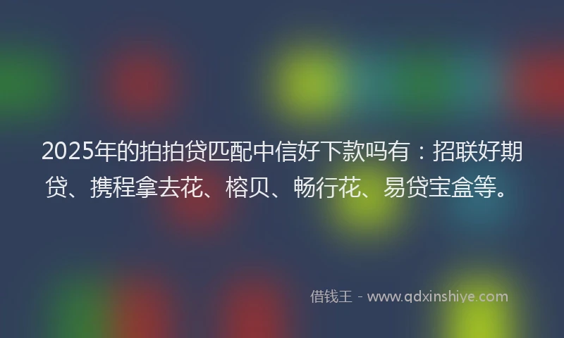 2025年的拍拍贷匹配中信好下款吗有：招联好期贷、携程拿去花、榕贝、畅行花、易贷宝盒等。