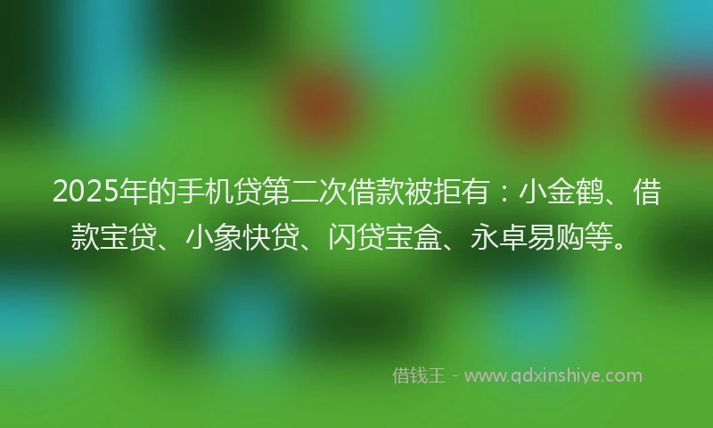 2025年的手机贷第二次借款被拒有：小金鹤、借款宝贷、小象快贷、闪贷宝盒、永卓易购等。