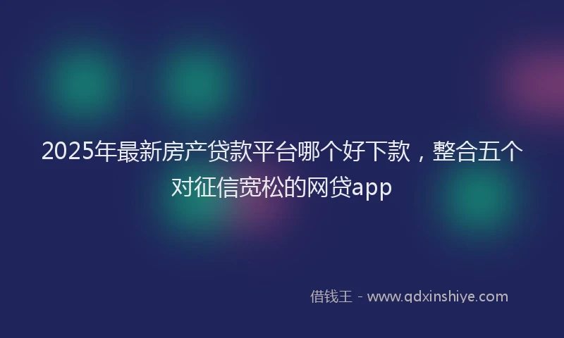 2025年最新房产贷款平台哪个好下款，整合五个对征信宽松的网贷app