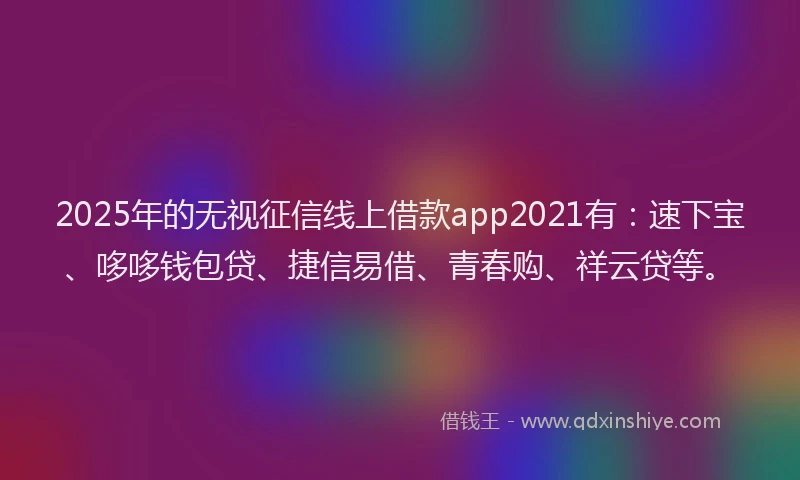 2025年的无视征信线上借款app2021有：速下宝、哆哆钱包贷、捷信易借、青春购、祥云贷等。