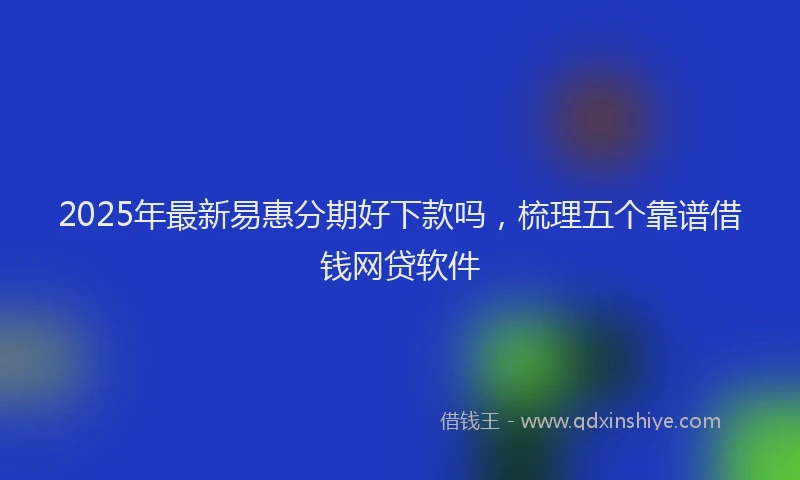 2025年最新易惠分期好下款吗，梳理五个靠谱借钱网贷软件