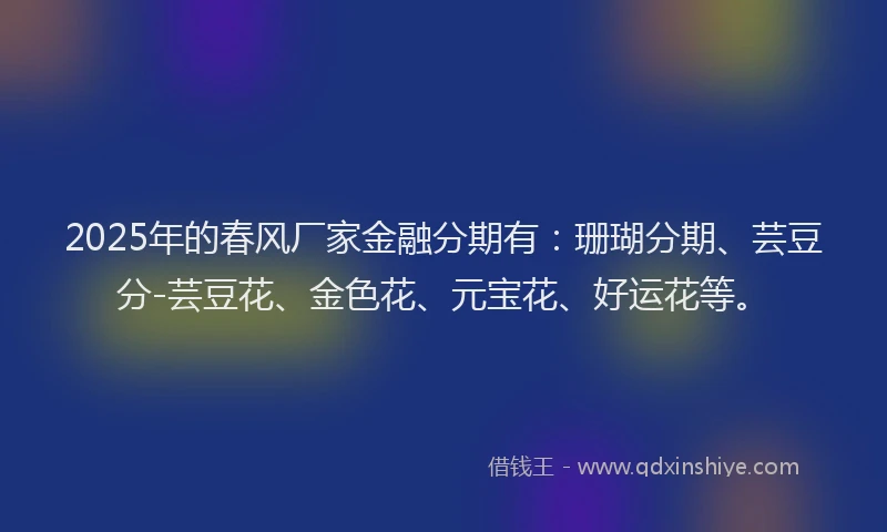 2025年的春风厂家金融分期有：珊瑚分期、芸豆分-芸豆花、金色花、元宝花、好运花等。