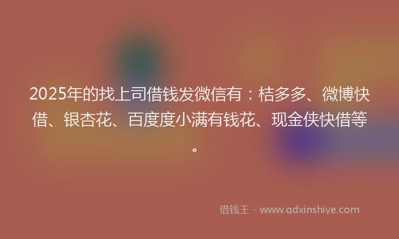 2025年的找上司借钱发微信有：桔多多、微博快借、银杏花、百度度小满有钱花、现金侠快借等。