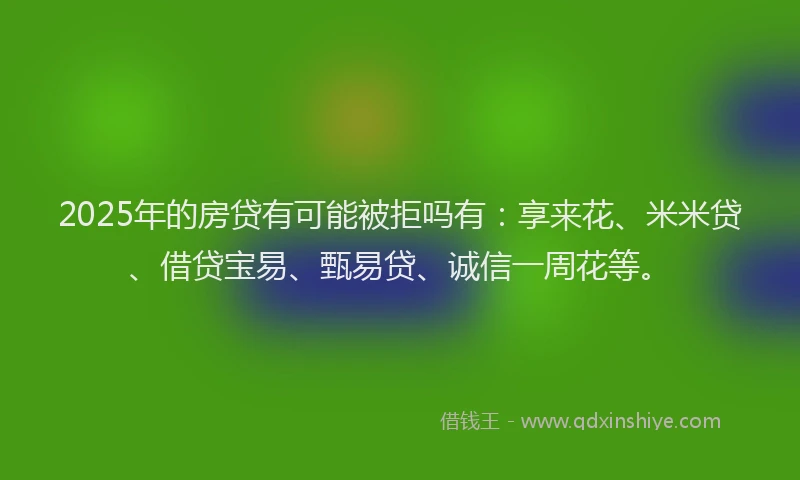 2025年的房贷有可能被拒吗有：享来花、米米贷、借贷宝易、甄易贷、诚信一周花等。
