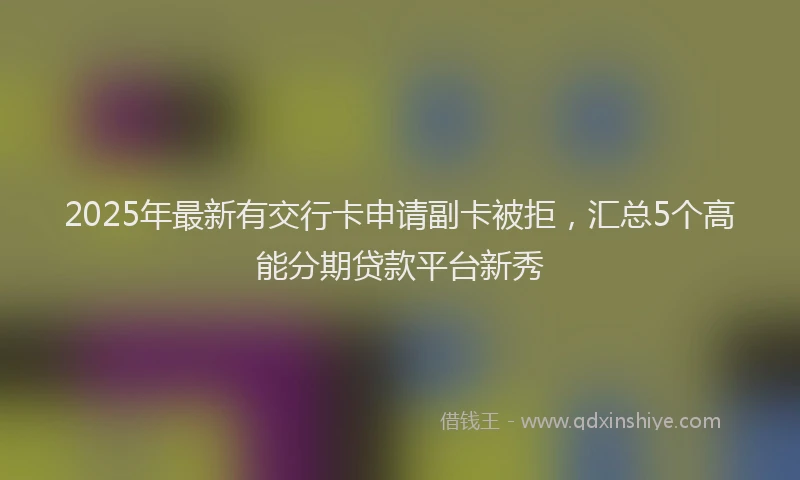 2025年最新有交行卡申请副卡被拒,汇总5个高能分期贷款平台新秀
