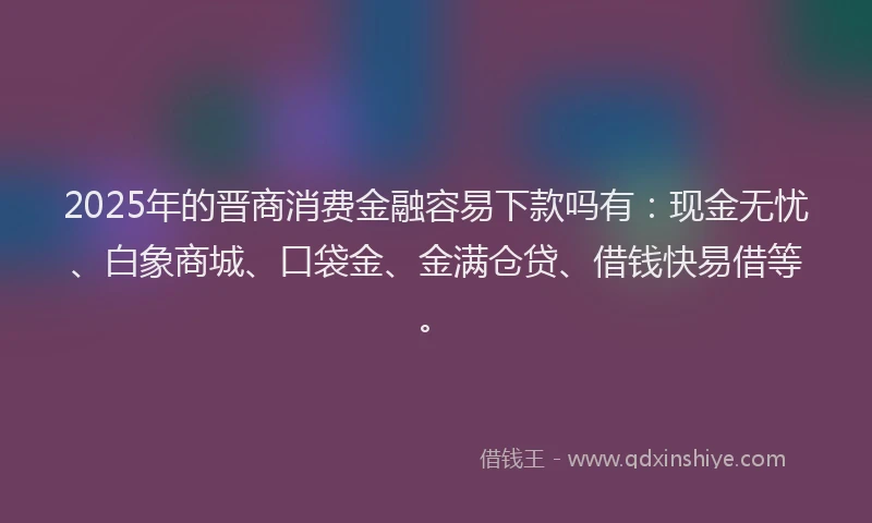 2025年的晋商消费金融容易下款吗有：现金无忧、白象商城、口袋金、金满仓贷、借钱快易借等。