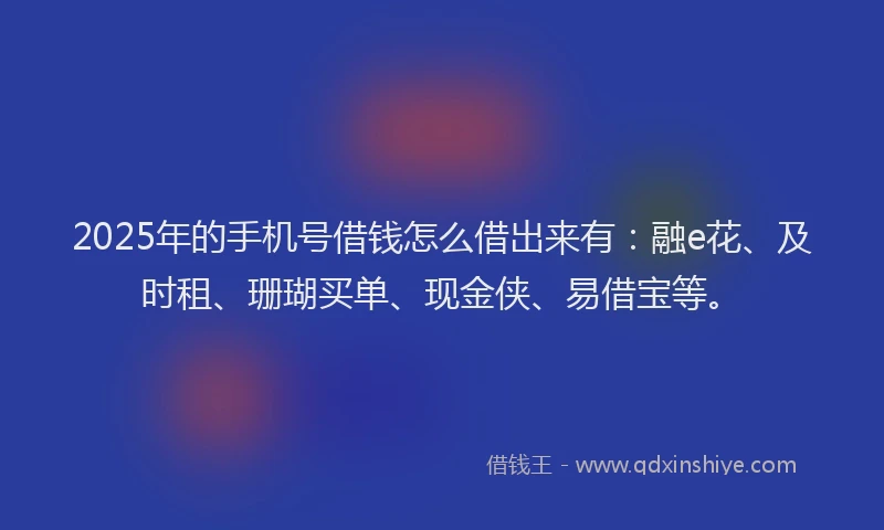 2025年的手机号借钱怎么借出来有：融e花、及时租、珊瑚买单、现金侠、易借宝等。
