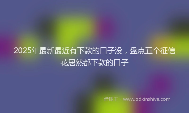 2025年最新最近有下款的口子没，盘点五个征信花居然都下款的口子