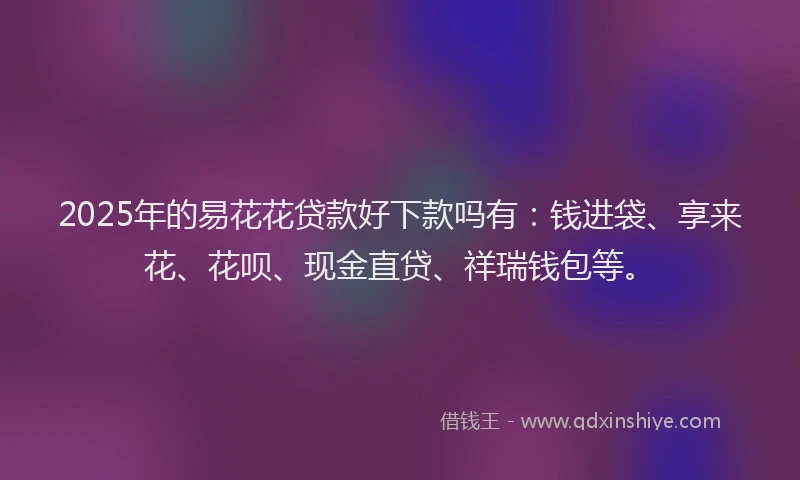 2025年的易花花贷款好下款吗有：钱进袋、享来花、花呗、现金直贷、祥瑞钱包等。